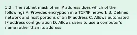 5.2 - The subnet mask of an IP address does which of the following? A. Provides encryption in a TCP/IP network B. Defines network and host portions of an IP address C. Allows automated IP address configuration D. Allows users to use a computer's name rather than its address