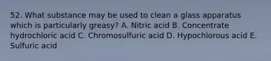 52. What substance may be used to clean a glass apparatus which is particularly greasy? A. Nitric acid B. Concentrate hydrochloric acid C. Chromosulfuric acid D. Hypochlorous acid E. Sulfuric acid