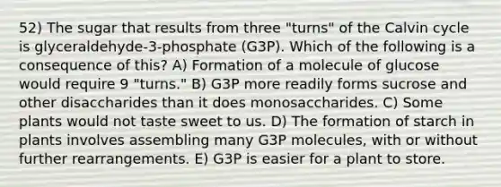 52) The sugar that results from three "turns" of the Calvin cycle is glyceraldehyde-3-phosphate (G3P). Which of the following is a consequence of this? A) Formation of a molecule of glucose would require 9 "turns." B) G3P more readily forms sucrose and other disaccharides than it does monosaccharides. C) Some plants would not taste sweet to us. D) The formation of starch in plants involves assembling many G3P molecules, with or without further rearrangements. E) G3P is easier for a plant to store.