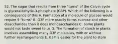 52. The sugar that results from three "turns" of the Calvin cycle is glyceraldehyde-3-phosphate (G3P). Which of the following is a consequence of this A. Formation of a molecule of glucose would require 9 "turns" B. G3P more readily forms sucrose and other disaccharides than it does monosaccharides C. Some plants would not taste sweet to us D. The formation of starch in plants involves assembling many G3P molecules, with or without further rearrangements E. G3P is easier for the plant to store