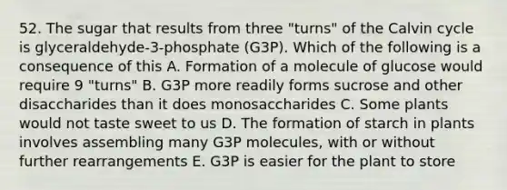 52. The sugar that results from three "turns" of the Calvin cycle is glyceraldehyde-3-phosphate (G3P). Which of the following is a consequence of this A. Formation of a molecule of glucose would require 9 "turns" B. G3P more readily forms sucrose and other disaccharides than it does monosaccharides C. Some plants would not taste sweet to us D. The formation of starch in plants involves assembling many G3P molecules, with or without further rearrangements E. G3P is easier for the plant to store