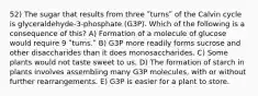 52) The sugar that results from three ʺturnsʺ of the Calvin cycle is glyceraldehyde-3-phosphate (G3P). Which of the following is a consequence of this? A) Formation of a molecule of glucose would require 9 ʺturns.ʺ B) G3P more readily forms sucrose and other disaccharides than it does monosaccharides. C) Some plants would not taste sweet to us. D) The formation of starch in plants involves assembling many G3P molecules, with or without further rearrangements. E) G3P is easier for a plant to store.