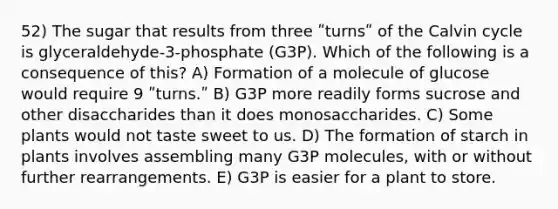 52) The sugar that results from three ʺturnsʺ of the Calvin cycle is glyceraldehyde-3-phosphate (G3P). Which of the following is a consequence of this? A) Formation of a molecule of glucose would require 9 ʺturns.ʺ B) G3P more readily forms sucrose and other disaccharides than it does monosaccharides. C) Some plants would not taste sweet to us. D) The formation of starch in plants involves assembling many G3P molecules, with or without further rearrangements. E) G3P is easier for a plant to store.