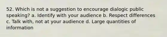 52. Which is not a suggestion to encourage dialogic public speaking? a. Identify with your audience b. Respect differences c. Talk with, not at your audience d. Large quantities of information