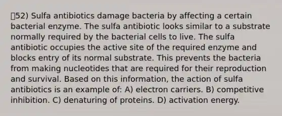 52) Sulfa antibiotics damage bacteria by affecting a certain bacterial enzyme. The sulfa antibiotic looks similar to a substrate normally required by the bacterial cells to live. The sulfa antibiotic occupies the active site of the required enzyme and blocks entry of its normal substrate. This prevents the bacteria from making nucleotides that are required for their reproduction and survival. Based on this information, the action of sulfa antibiotics is an example of: A) electron carriers. B) competitive inhibition. C) denaturing of proteins. D) activation energy.