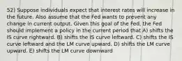 52) Suppose individuals expect that interest rates will increase in the future. Also assume that the Fed wants to prevent any change in current output. Given this goal of the Fed, the Fed should implement a policy in the current period that A) shifts the IS curve rightward. B) shifts the IS curve leftward. C) shifts the IS curve leftward and the LM curve upward. D) shifts the LM curve upward. E) shifts the LM curve downward