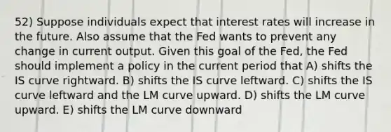 52) Suppose individuals expect that interest rates will increase in the future. Also assume that the Fed wants to prevent any change in current output. Given this goal of the Fed, the Fed should implement a policy in the current period that A) shifts the IS curve rightward. B) shifts the IS curve leftward. C) shifts the IS curve leftward and the LM curve upward. D) shifts the LM curve upward. E) shifts the LM curve downward