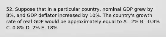 52. Suppose that in a particular country, nominal GDP grew by 8%, and GDP deflator increased by 10%. The country's growth rate of real GDP would be approximately equal to A. -2% B. -0.8% C. 0.8% D. 2% E. 18%