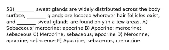 52) ________ sweat glands are widely distributed across the body surface, ________ glands are located wherever hair follicles exist, and ________ sweat glands are found only in a few areas. A) Sebaceous; merocrine; apocrine B) Apocrine; merocrine; sebaceous C) Merocrine; sebaceous; apocrine D) Merocrine; apocrine; sebaceous E) Apocrine; sebaceous; merocrine