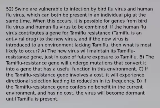 52) Swine are vulnerable to infection by bird flu virus and human flu virus, which can both be present in an individual pig at the same time. When this occurs, it is possible for genes from bird flu virus and human flu virus to be combined. If the human flu virus contributes a gene for Tamiflu resistance (Tamiflu is an antiviral drug) to the new virus, and if the new virus is introduced to an environment lacking Tamiflu, then what is most likely to occur? A) The new virus will maintain its Tamiflu-resistance gene, just in case of future exposure to Tamiflu. B) The Tamiflu-resistance gene will undergo mutations that convert it into a gene that has a useful function in this environment. C) If the Tamiflu-resistance gene involves a cost, it will experience directional selection leading to reduction in its frequency. D) If the Tamiflu-resistance gene confers no benefit in the current environment, and has no cost, the virus will become dormant until Tamiflu is present.