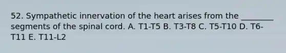 52. Sympathetic innervation of <a href='https://www.questionai.com/knowledge/kya8ocqc6o-the-heart' class='anchor-knowledge'>the heart</a> arises from the ________ segments of <a href='https://www.questionai.com/knowledge/kkAfzcJHuZ-the-spinal-cord' class='anchor-knowledge'>the spinal cord</a>. A. T1-T5 B. T3-T8 C. T5-T10 D. T6-T11 E. T11-L2