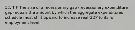 52. T F The size of a recessionary gap (recessionary expenditure gap) equals the amount by which the aggregate expenditures schedule must shift upward to increase real GDP to its full-employment level.