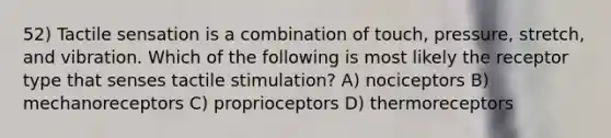 52) Tactile sensation is a combination of touch, pressure, stretch, and vibration. Which of the following is most likely the receptor type that senses tactile stimulation? A) nociceptors B) mechanoreceptors C) proprioceptors D) thermoreceptors