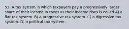 52. A tax system in which taxpayers pay a progressively larger share of their income in taxes as their income rises is called A) a flat tax system. B) a progressive tax system. C) a digressive tax system. D) a political tax system.