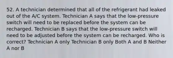 52. A technician determined that all of the refrigerant had leaked out of the A/C system. Technician A says that the low-pressure switch will need to be replaced before the system can be recharged. Technician B says that the low-pressure switch will need to be adjusted before the system can be recharged. Who is correct? Technician A only Technician B only Both A and B Neither A nor B