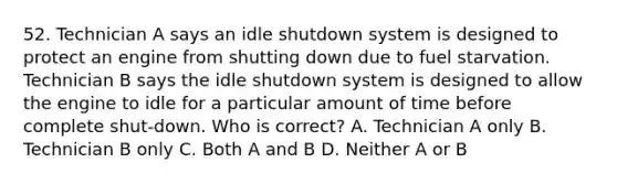 52. Technician A says an idle shutdown system is designed to protect an engine from shutting down due to fuel starvation. Technician B says the idle shutdown system is designed to allow the engine to idle for a particular amount of time before complete shut-down. Who is correct? A. Technician A only B. Technician B only C. Both A and B D. Neither A or B