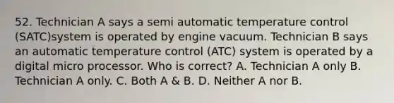 52. Technician A says a semi automatic temperature control (SATC)system is operated by engine vacuum. Technician B says an automatic temperature control (ATC) system is operated by a digital micro processor. Who is correct? A. Technician A only B. Technician A only. C. Both A & B. D. Neither A nor B.