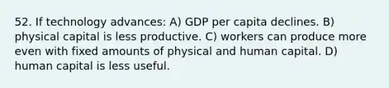 52. If technology advances: A) GDP per capita declines. B) physical capital is less productive. C) workers can produce more even with fixed amounts of physical and human capital. D) human capital is less useful.