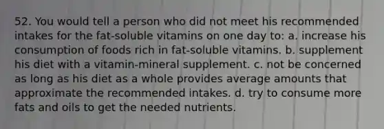 52. You would tell a person who did not meet his recommended intakes for the fat-soluble vitamins on one day to: a. increase his consumption of foods rich in fat-soluble vitamins. b. supplement his diet with a vitamin-mineral supplement. c. not be concerned as long as his diet as a whole provides average amounts that approximate the recommended intakes. d. try to consume more fats and oils to get the needed nutrients.