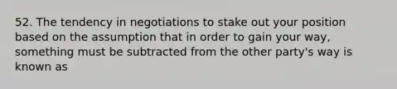 52. The tendency in negotiations to stake out your position based on the assumption that in order to gain your way, something must be subtracted from the other party's way is known as