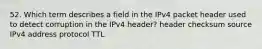 52. Which term describes a field in the IPv4 packet header used to detect corruption in the IPv4 header? header checksum source IPv4 address protocol TTL