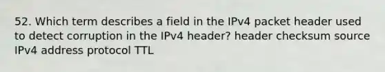 52. Which term describes a field in the IPv4 packet header used to detect corruption in the IPv4 header? header checksum source IPv4 address protocol TTL