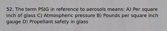 52. The term PSIG in reference to aerosols means: A) Per square inch of glass C) Atmospheric pressure B) Pounds per square inch gauge D) Propellant safety in glass