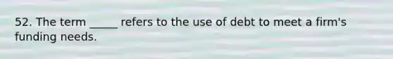 52. The term _____ refers to the use of debt to meet a firm's funding needs.