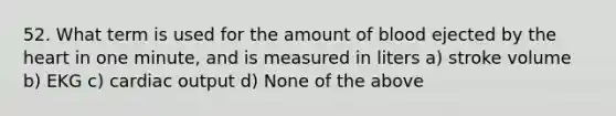 52. What term is used for the amount of blood ejected by the heart in one minute, and is measured in liters a) stroke volume b) EKG c) cardiac output d) None of the above