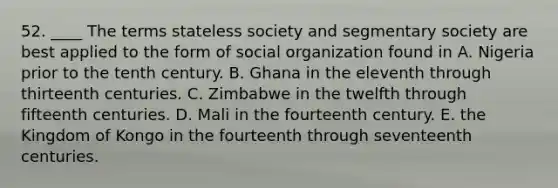 52. ____ The terms stateless society and segmentary society are best applied to the form of social organization found in A. Nigeria prior to the tenth century. B. Ghana in the eleventh through thirteenth centuries. C. Zimbabwe in the twelfth through fifteenth centuries. D. Mali in the fourteenth century. E. the Kingdom of Kongo in the fourteenth through seventeenth centuries.