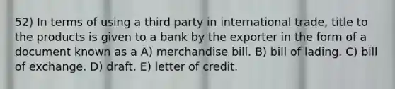 52) In terms of using a third party in international trade, title to the products is given to a bank by the exporter in the form of a document known as a A) merchandise bill. B) bill of lading. C) bill of exchange. D) draft. E) letter of credit.