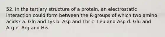 52. In the tertiary structure of a protein, an electrostatic interaction could form between the R-groups of which two amino acids? a. Gln and Lys b. Asp and Thr c. Leu and Asp d. Glu and Arg e. Arg and His