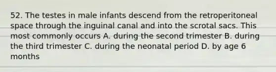 52. The testes in male infants descend from the retroperitoneal space through the inguinal canal and into the scrotal sacs. This most commonly occurs A. during the second trimester B. during the third trimester C. during the neonatal period D. by age 6 months