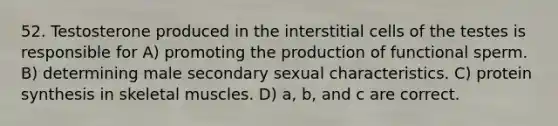 52. Testosterone produced in the interstitial cells of the testes is responsible for A) promoting the production of functional sperm. B) determining male secondary sexual characteristics. C) <a href='https://www.questionai.com/knowledge/kVyphSdCnD-protein-synthesis' class='anchor-knowledge'>protein synthesis</a> in skeletal muscles. D) a, b, and c are correct.