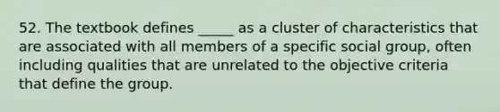 52. The textbook defines _____ as a cluster of characteristics that are associated with all members of a specific social group, often including qualities that are unrelated to the objective criteria that define the group.