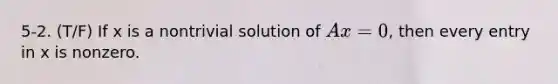 5-2. (T/F) If x is a nontrivial solution of Ax = 0, then every entry in x is nonzero.