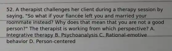 52. A therapist challenges her client during a therapy session by saying, "So what if your fiancée left you and married your roommate instead? Why does that mean that you are not a good person?" The therapist is working from which perspective? A. Integrative therapy B. Psychoanalysis C. Rational-emotive behavior D. Person-centered