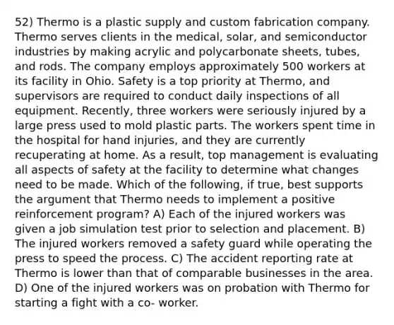 52) Thermo is a plastic supply and custom fabrication company. Thermo serves clients in the medical, solar, and semiconductor industries by making acrylic and polycarbonate sheets, tubes, and rods. The company employs approximately 500 workers at its facility in Ohio. Safety is a top priority at Thermo, and supervisors are required to conduct daily inspections of all equipment. Recently, three workers were seriously injured by a large press used to mold plastic parts. The workers spent time in the hospital for hand injuries, and they are currently recuperating at home. As a result, top management is evaluating all aspects of safety at the facility to determine what changes need to be made. Which of the following, if true, best supports the argument that Thermo needs to implement a positive reinforcement program? A) Each of the injured workers was given a job simulation test prior to selection and placement. B) The injured workers removed a safety guard while operating the press to speed the process. C) The accident reporting rate at Thermo is lower than that of comparable businesses in the area. D) One of the injured workers was on probation with Thermo for starting a fight with a co- worker.