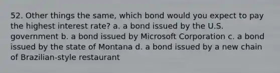 52. Other things the same, which bond would you expect to pay the highest interest rate? a. a bond issued by the U.S. government b. a bond issued by Microsoft Corporation c. a bond issued by the state of Montana d. a bond issued by a new chain of Brazilian-style restaurant