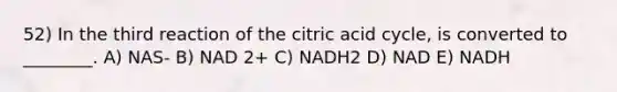 52) In the third reaction of the citric acid cycle, is converted to ________. A) NAS- B) NAD 2+ C) NADH2 D) NAD E) NADH