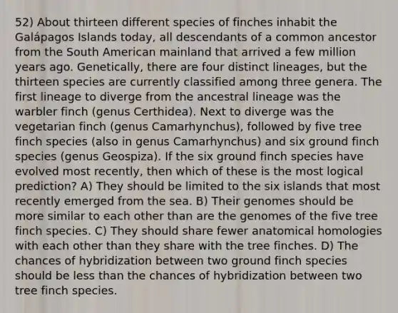 52) About thirteen different species of finches inhabit the Galápagos Islands today, all descendants of a common ancestor from the South American mainland that arrived a few million years ago. Genetically, there are four distinct lineages, but the thirteen species are currently classified among three genera. The first lineage to diverge from the ancestral lineage was the warbler finch (genus Certhidea). Next to diverge was the vegetarian finch (genus Camarhynchus), followed by five tree finch species (also in genus Camarhynchus) and six ground finch species (genus Geospiza). If the six ground finch species have evolved most recently, then which of these is the most logical prediction? A) They should be limited to the six islands that most recently emerged from the sea. B) Their genomes should be more similar to each other than are the genomes of the five tree finch species. C) They should share fewer anatomical homologies with each other than they share with the tree finches. D) The chances of hybridization between two ground finch species should be less than the chances of hybridization between two tree finch species.