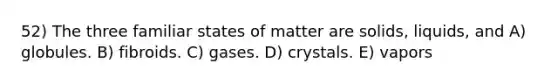 52) The three familiar states of matter are solids, liquids, and A) globules. B) fibroids. C) gases. D) crystals. E) vapors