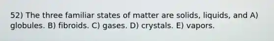 52) The three familiar states of matter are solids, liquids, and A) globules. B) fibroids. C) gases. D) crystals. E) vapors.