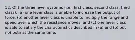 52. Of the three lever systems (i.e., first class, second class, third class), (a) one lever class is unable to increase the output of force, (b) another lever class is unable to multiply the range and speed over which the resistance moves, and (c) one lever class is able to satisfy the characteristics described in (a) and (b) but not both at the same time.