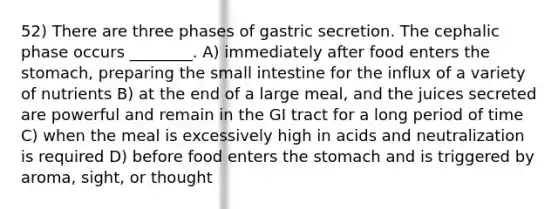 52) There are three phases of gastric secretion. The cephalic phase occurs ________. A) immediately after food enters the stomach, preparing the small intestine for the influx of a variety of nutrients B) at the end of a large meal, and the juices secreted are powerful and remain in the GI tract for a long period of time C) when the meal is excessively high in acids and neutralization is required D) before food enters the stomach and is triggered by aroma, sight, or thought