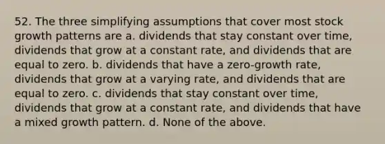 52. The three simplifying assumptions that cover most stock growth patterns are a. dividends that stay constant over time, dividends that grow at a constant rate, and dividends that are equal to zero. b. dividends that have a zero-growth rate, dividends that grow at a varying rate, and dividends that are equal to zero. c. dividends that stay constant over time, dividends that grow at a constant rate, and dividends that have a mixed growth pattern. d. None of the above.