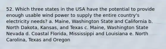 52. Which three states in the USA have the potential to provide enough usable wind power to supply the entire country's electricity needs? a. Maine, Washington State and California b. North Dakota, Kansas, and Texas c. Maine, Washington State Nevada d. Coastal Florida, Mississippi and Louisiana e. North Carolina, Texas and Oregon