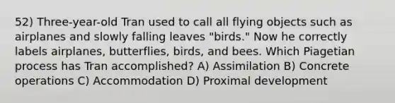 52) Three-year-old Tran used to call all flying objects such as airplanes and slowly falling leaves "birds." Now he correctly labels airplanes, butterflies, birds, and bees. Which Piagetian process has Tran accomplished? A) Assimilation B) Concrete operations C) Accommodation D) Proximal development