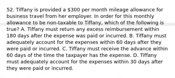 52. Tiffany is provided a 300 per month mileage allowance for business travel from her employer. In order for this monthly allowance to be non-taxable to Tiffany, which of the following is true? A. Tiffany must return any excess reimbursement within 180 days after the expense was paid or incurred. B. Tiffany must adequately account for the expenses within 60 days after they were paid or incurred. C. Tiffany must receive the advance within 60 days of the time the taxpayer has the expense. D. Tiffany must adequately account for the expenses within 30 days after they were paid or incurred.