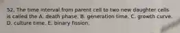 52. The time interval from parent cell to two new daughter cells is called the A. death phase. B. generation time. C. growth curve. D. culture time. E. binary fission.